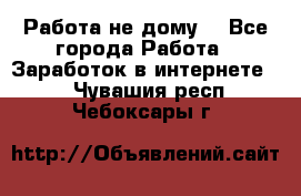 Работа не дому. - Все города Работа » Заработок в интернете   . Чувашия респ.,Чебоксары г.